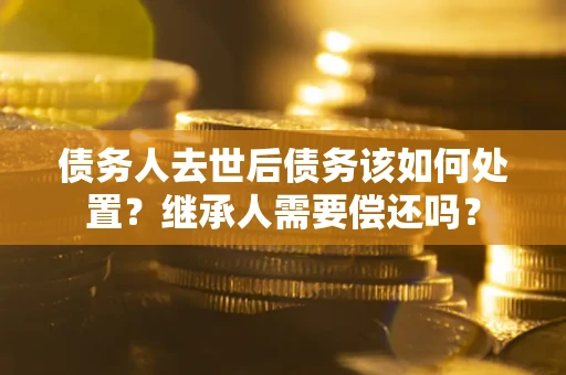 济南债务人去世后债务该如何处置？继承人需要偿还吗？