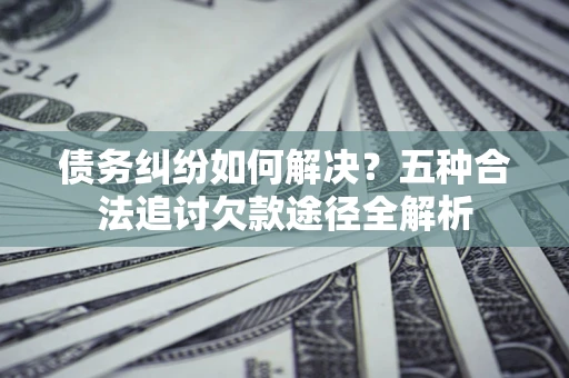济南债务纠纷如何解决？五种合法追讨欠款途径全解析