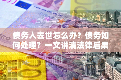 济南债务人去世怎么办？债务如何处理？一文讲清法律后果