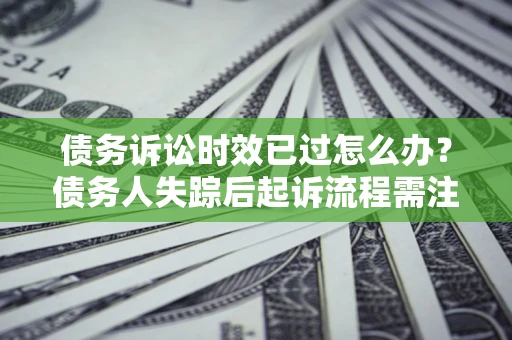 济南债务诉讼时效已过怎么办？债务人失踪后起诉流程需注意什么？