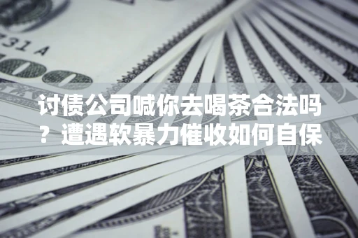济南讨债公司喊你去喝茶合法吗？遭遇软暴力催收如何自保？