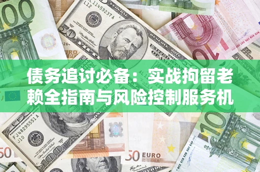济南债务追讨必备：实战拘留老赖全指南与风险控制服务机构推荐